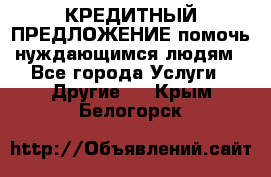 КРЕДИТНЫЙ ПРЕДЛОЖЕНИЕ помочь нуждающимся людям - Все города Услуги » Другие   . Крым,Белогорск